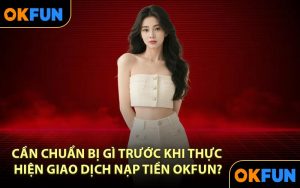 Cần Chuẩn Bị Gì Trước Khi Thực Hiện Giao Dịch Nạp Tiền OKFUN?